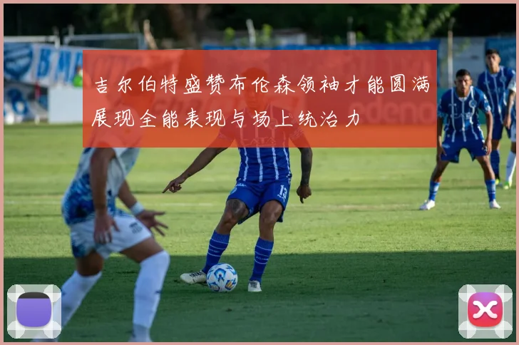吉尔伯特盛赞布伦森领袖才能圆满展现全能表现与场上统治力
