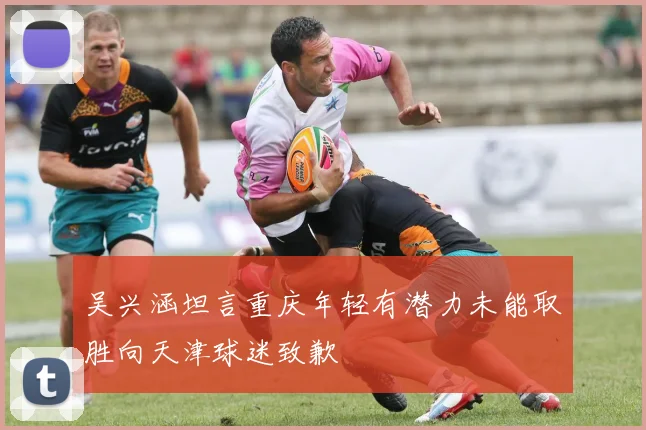 吴兴涵坦言重庆年轻有潜力未能取胜向天津球迷致歉