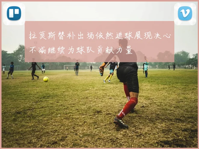 拉莫斯替补出场依然进球展现决心不减继续为球队贡献力量
