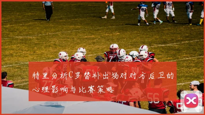 特里分析C罗替补出场对对方后卫的心理影响与比赛策略