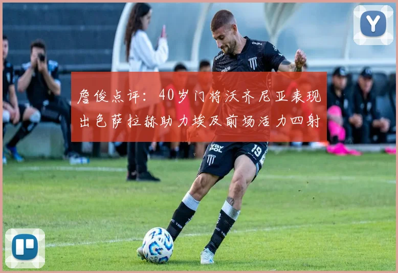 詹俊点评：40岁门将沃齐尼亚表现出色萨拉赫助力埃及前场活力四射