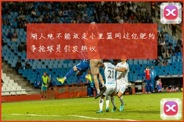 湖人绝不能放走小里篮网过亿肥约争抢球员引发热议