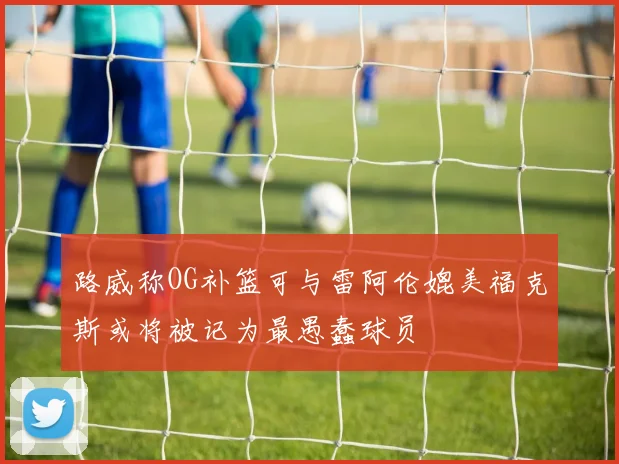 路威称OG补篮可与雷阿伦媲美福克斯或将被记为最愚蠢球员