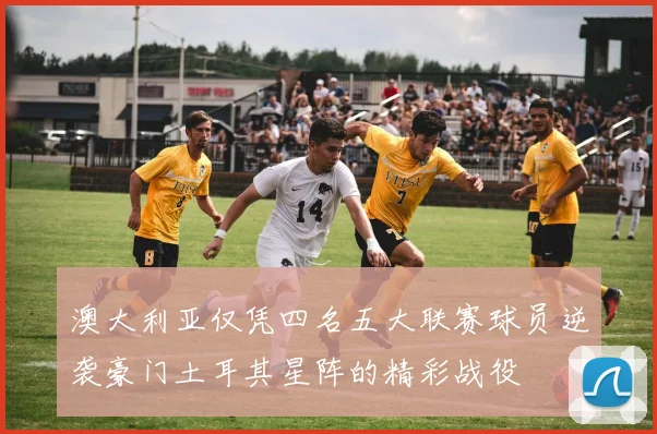 澳大利亚仅凭四名五大联赛球员逆袭豪门土耳其星阵的精彩战役