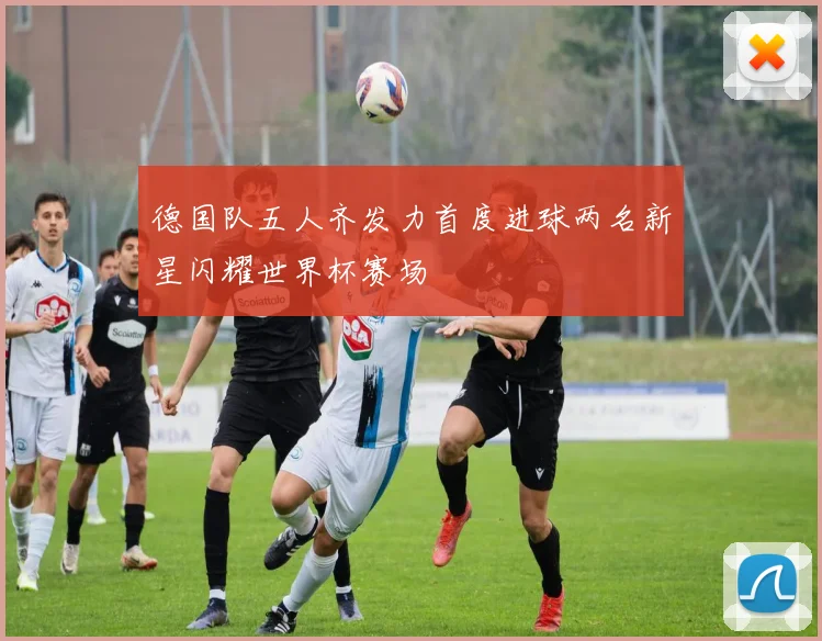 德国队五人齐发力首度进球两名新星闪耀世界杯赛场