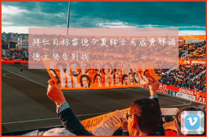拜仁目标雷德今夏转会或成费耶诺德主场告别战