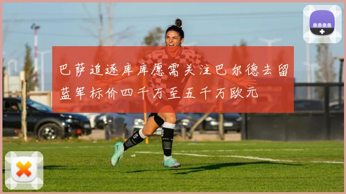 巴萨追逐库库愿需关注巴尔德去留蓝军标价四千万至五千万欧元