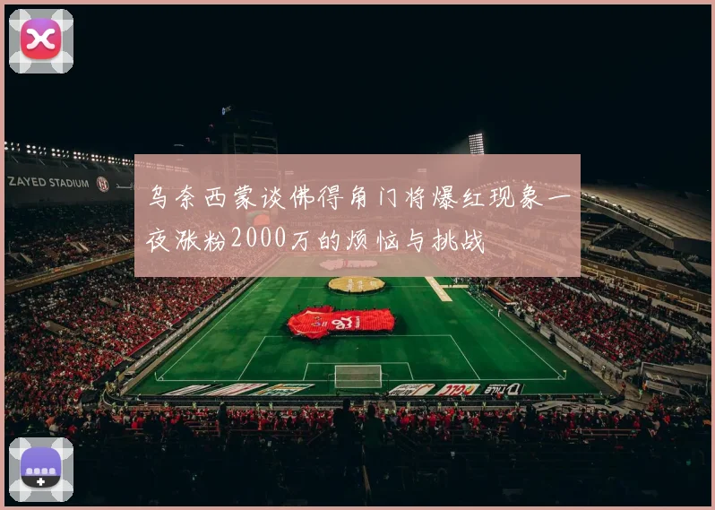 乌奈西蒙谈佛得角门将爆红现象一夜涨粉2000万的烦恼与挑战