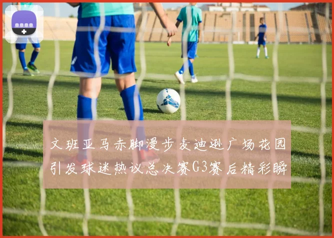 文班亚马赤脚漫步麦迪逊广场花园引发球迷热议总决赛G3赛后精彩瞬间