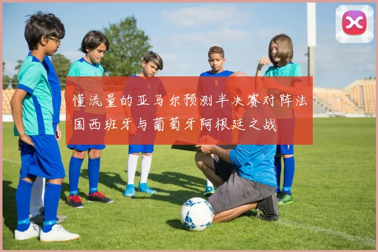 懂流量的亚马尔预测半决赛对阵法国西班牙与葡萄牙阿根廷之战