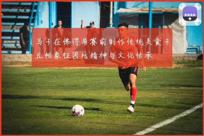 马卡在佛得角赛前制作传统美食卡丘帕象征团结精神与文化传承